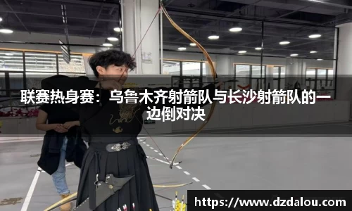 联赛热身赛：乌鲁木齐射箭队与长沙射箭队的一边倒对决